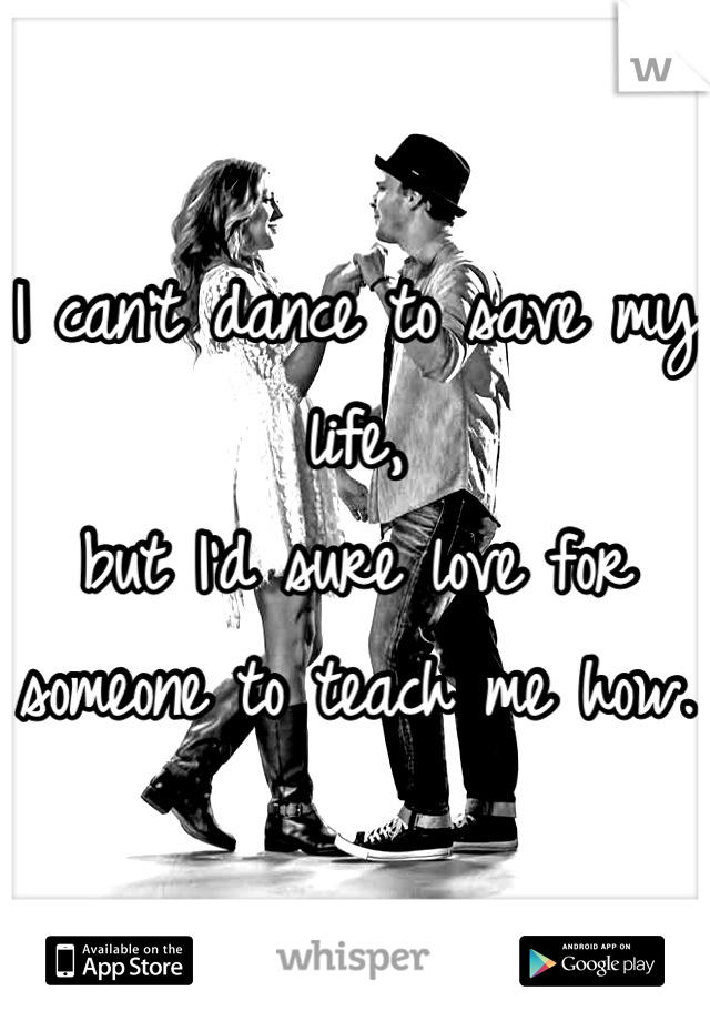 I can't dance to save my life, 
but I'd sure love for someone to teach me how.