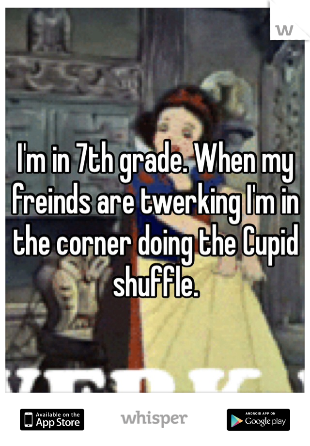 I'm in 7th grade. When my freinds are twerking I'm in the corner doing the Cupid shuffle. 