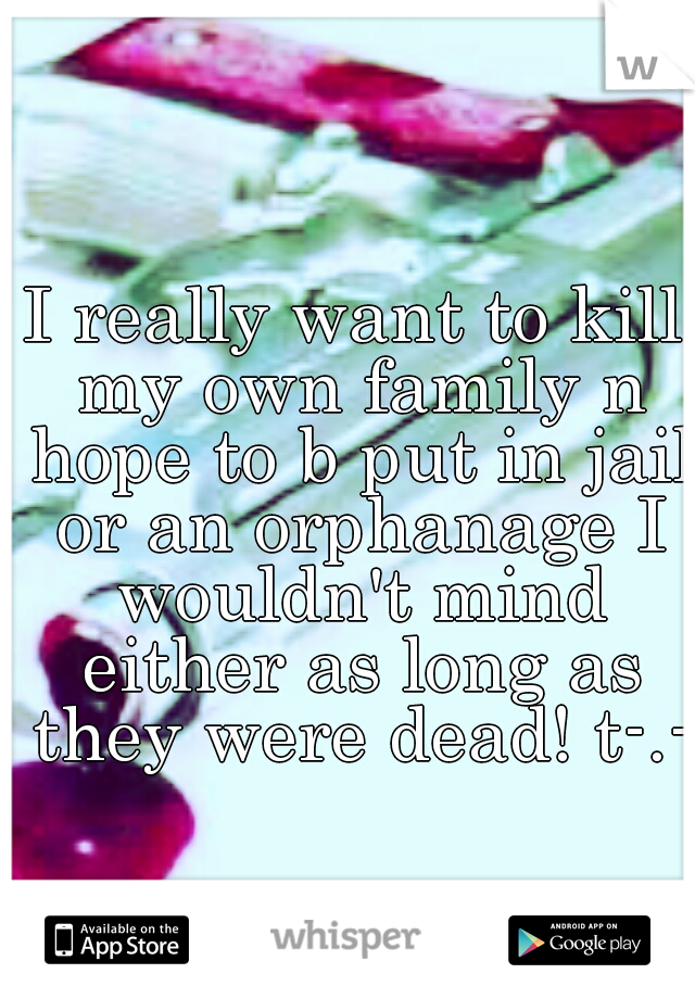 I really want to kill my own family n hope to b put in jail or an orphanage I wouldn't mind either as long as they were dead! t-.-t