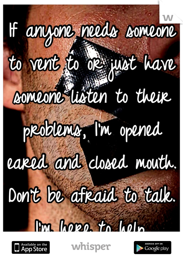 If anyone needs someone to vent to or just have someone listen to their problems, I'm opened eared and closed mouth. Don't be afraid to talk. I'm here to help.