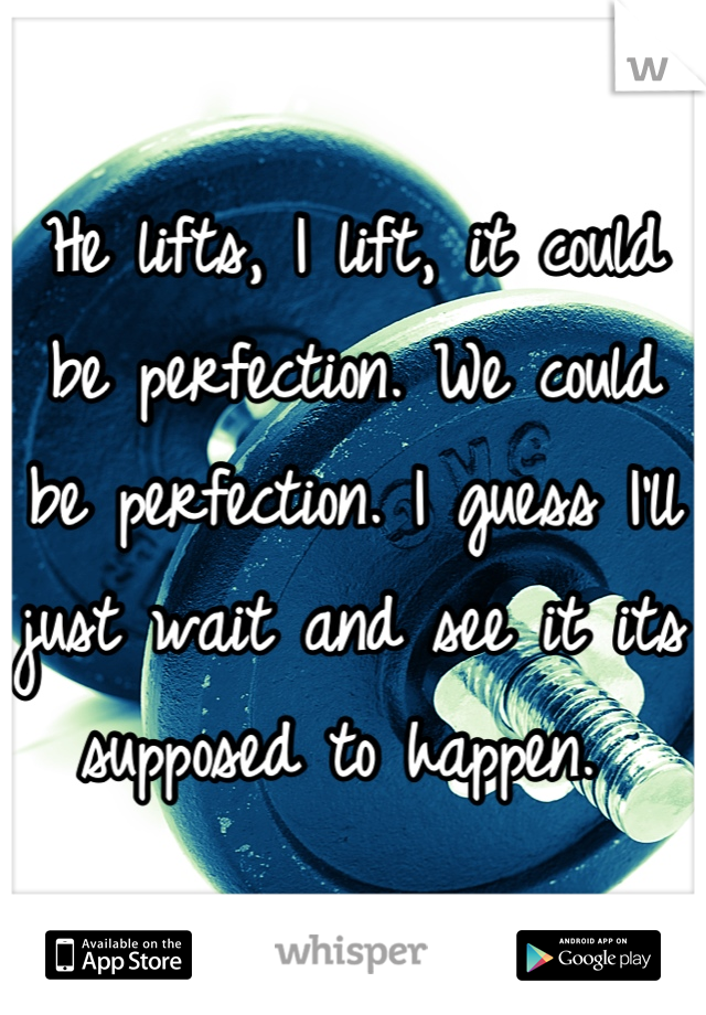 He lifts, I lift, it could be perfection. We could be perfection. I guess I'll just wait and see it its supposed to happen. 