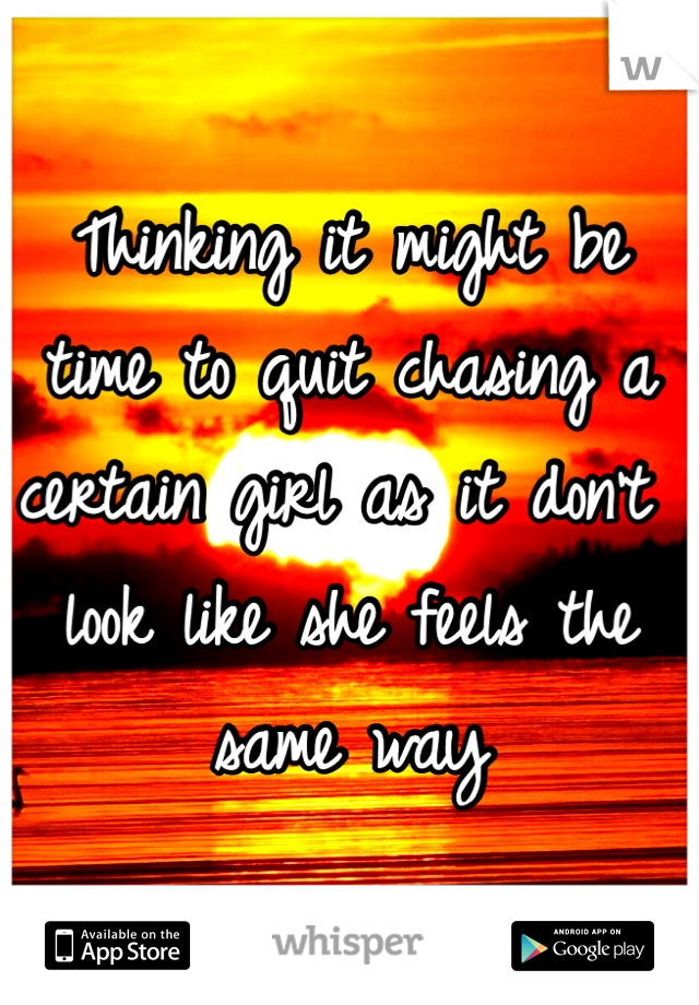 Thinking it might be time to quit chasing a certain girl as it don't look like she feels the same way