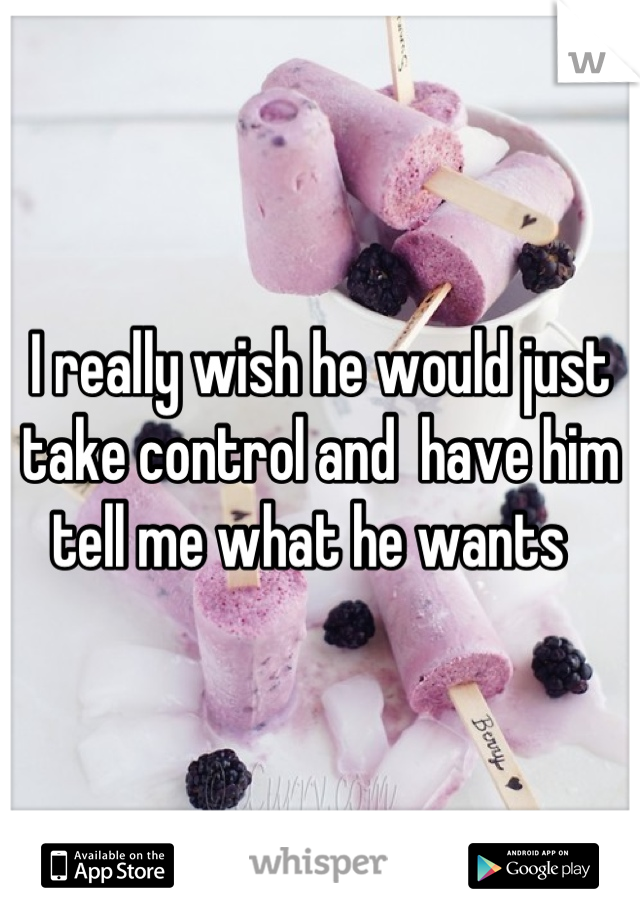 I really wish he would just take control and  have him tell me what he wants  