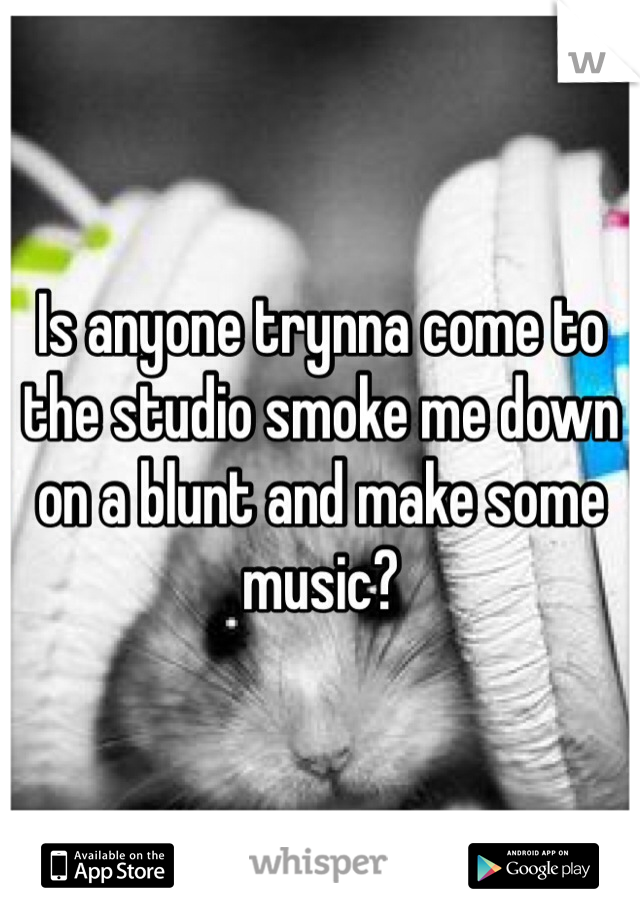 Is anyone trynna come to the studio smoke me down on a blunt and make some music?