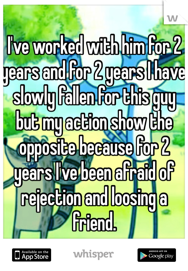 I've worked with him for 2 years and for 2 years I have slowly fallen for this guy but my action show the opposite because for 2 years I've been afraid of rejection and loosing a friend.