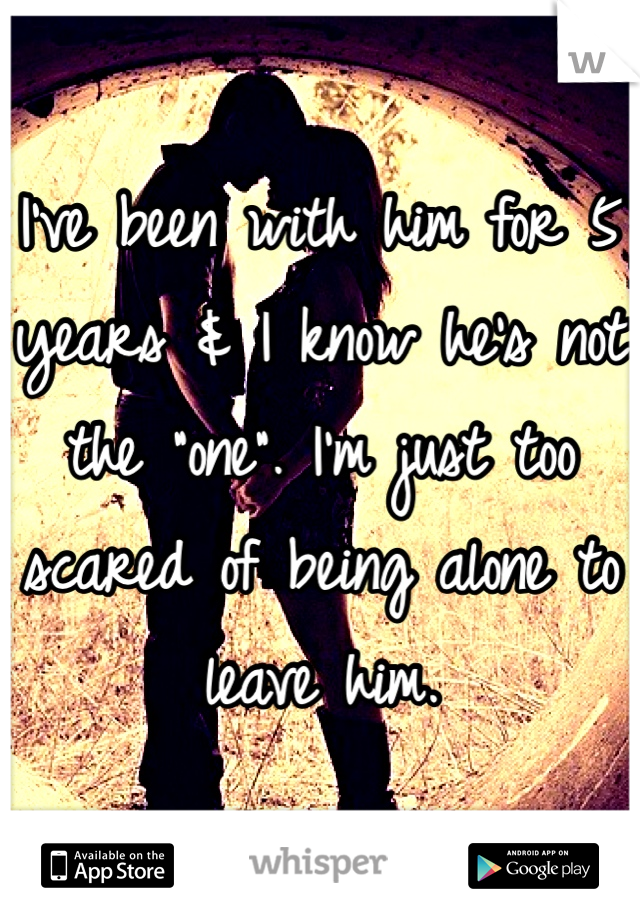 I've been with him for 5 years & I know he's not the "one". I'm just too scared of being alone to leave him. 