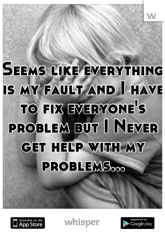 Seems like everything is my fault and I have to fix everyone's problem but I Never get help with my problems...