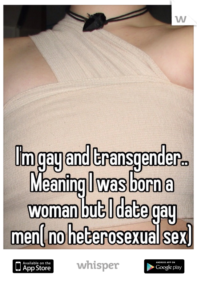 I'm gay and transgender.. Meaning I was born a woman but I date gay men( no heterosexual sex)