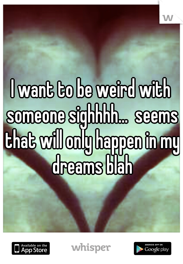 I want to be weird with someone sighhhh...  seems that will only happen in my dreams blah