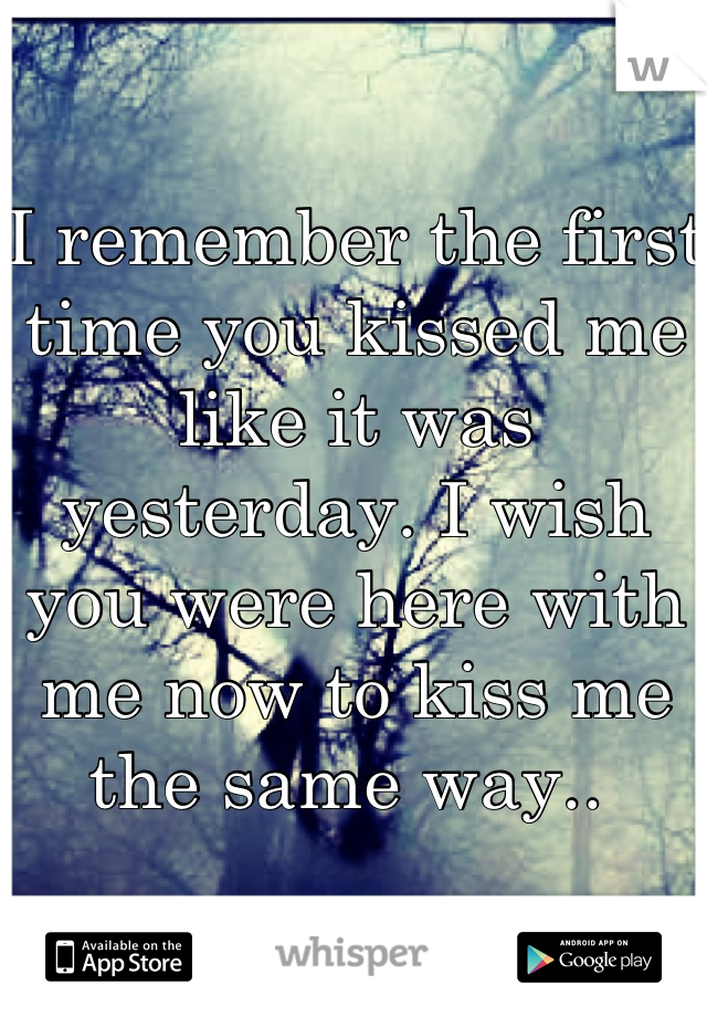 I remember the first time you kissed me like it was yesterday. I wish you were here with me now to kiss me the same way.. 