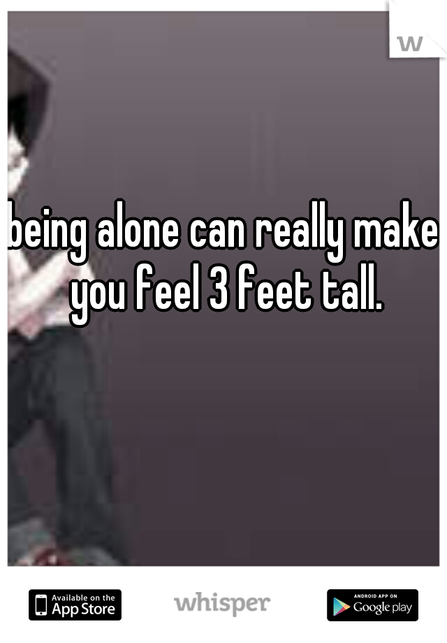 being alone can really make you feel 3 feet tall.