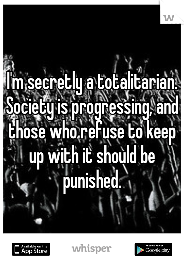 I'm secretly a totalitarian. Society is progressing, and those who refuse to keep up with it should be punished. 