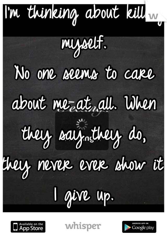 I'm thinking about killing myself. 
No one seems to care about me at all. When they say they do, 
they never ever show it. 
I give up.