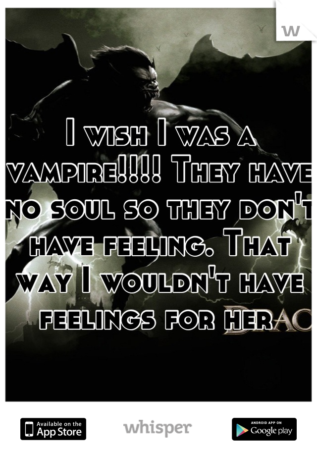 I wish I was a vampire!!!! They have no soul so they don't have feeling. That way I wouldn't have feelings for her 