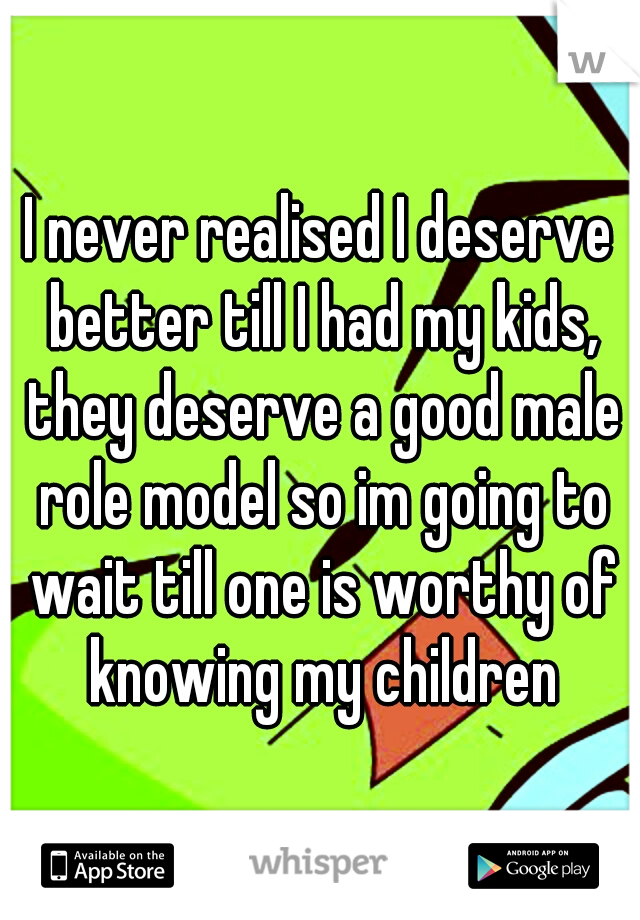 I never realised I deserve better till I had my kids, they deserve a good male role model so im going to wait till one is worthy of knowing my children