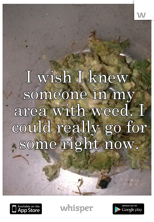 I wish I knew someone in my area with weed. I could really go for some right now.