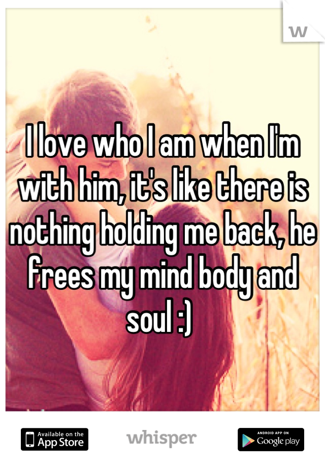 I love who I am when I'm with him, it's like there is nothing holding me back, he frees my mind body and soul :) 