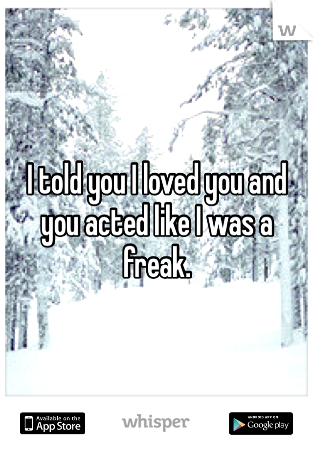 I told you I loved you and you acted like I was a freak.