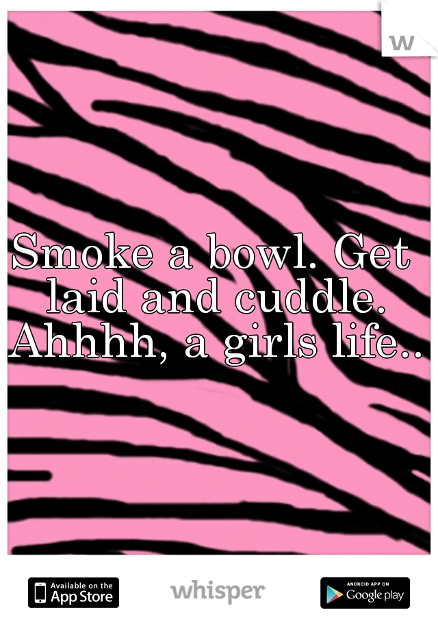 Smoke a bowl. Get laid and cuddle. Ahhhh, a girls life..