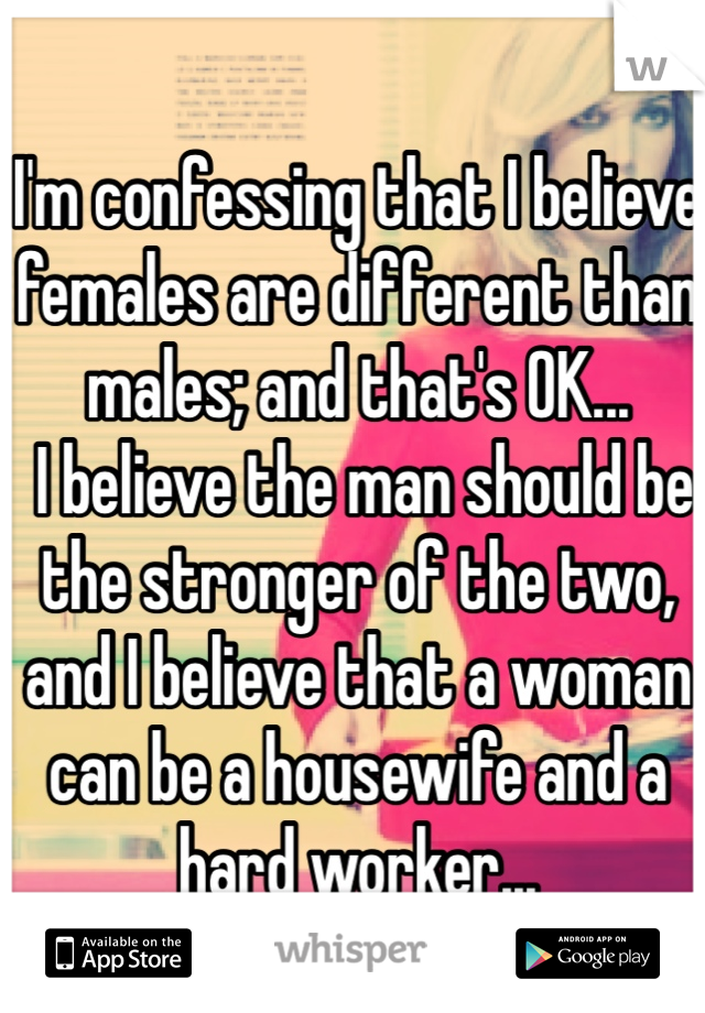 I'm confessing that I believe females are different than males; and that's OK...
 I believe the man should be the stronger of the two, and I believe that a woman can be a housewife and a hard worker...