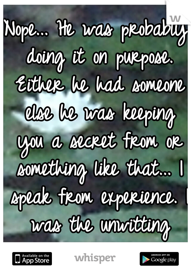 Nope... He was probably doing it on purpose. Either he had someone else he was keeping you a secret from or something like that... I speak from experience. I was the unwitting other woman.