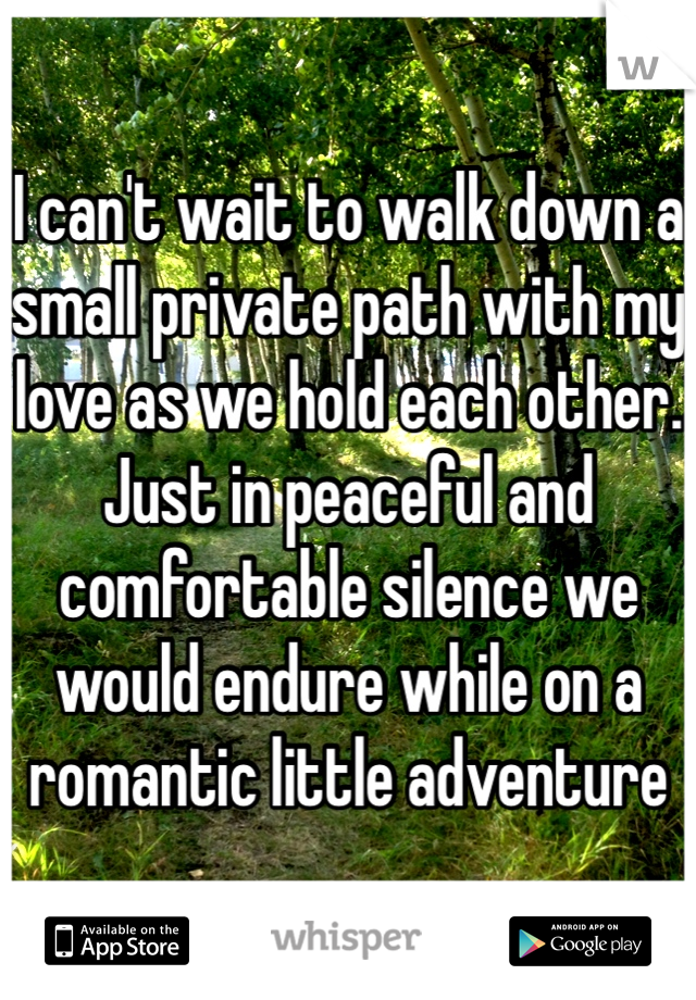 I can't wait to walk down a small private path with my love as we hold each other. Just in peaceful and comfortable silence we would endure while on a romantic little adventure