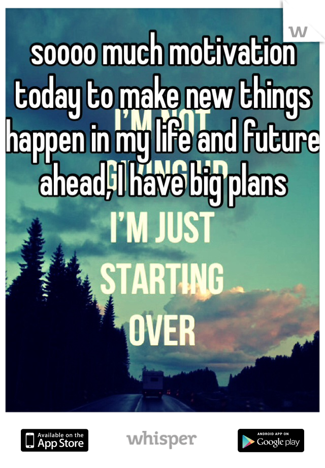 soooo much motivation today to make new things happen in my life and future ahead, I have big plans