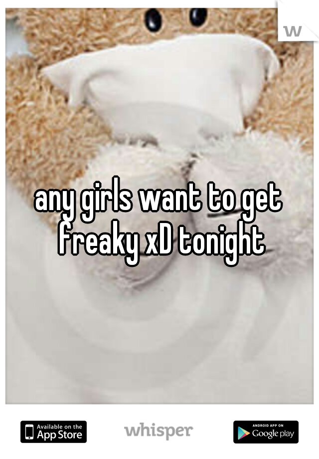 any girls want to get freaky xD tonight