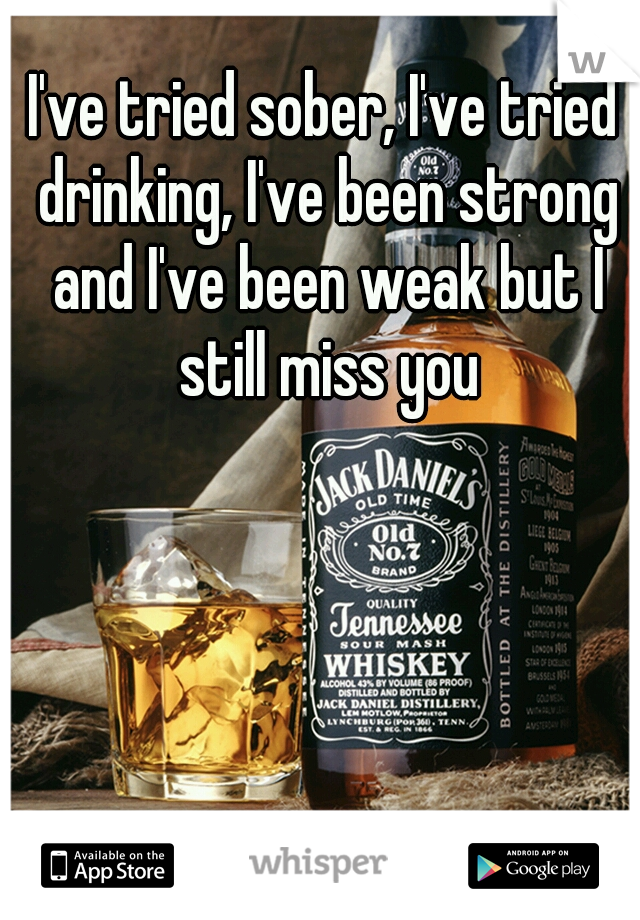 I've tried sober, I've tried drinking, I've been strong and I've been weak but I still miss you