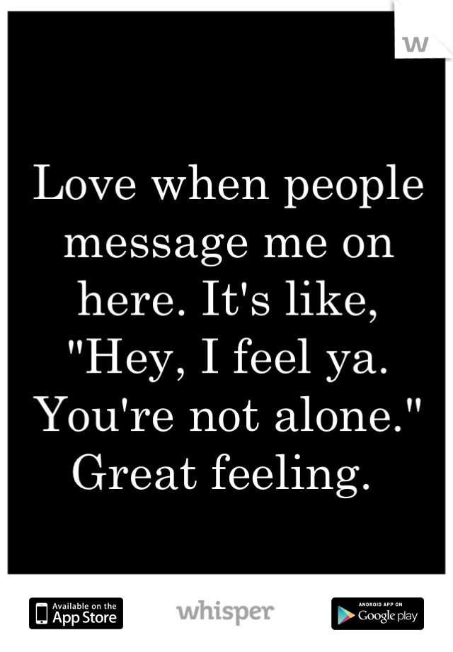 Love when people message me on here. It's like, 
"Hey, I feel ya. You're not alone."
Great feeling. 