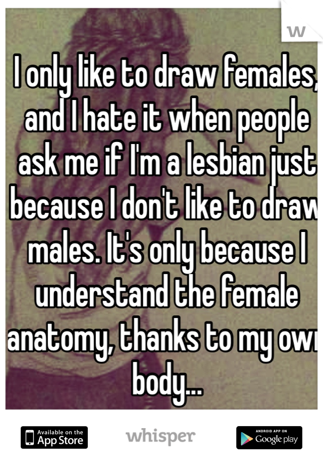 I only like to draw females, and I hate it when people ask me if I'm a lesbian just because I don't like to draw males. It's only because I understand the female anatomy, thanks to my own body...