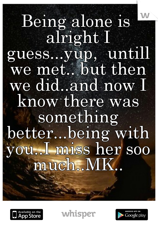 Being alone is alright I guess...yup,  untill we met.. but then we did..and now I know there was something better...being with you..I miss her soo much..MK..