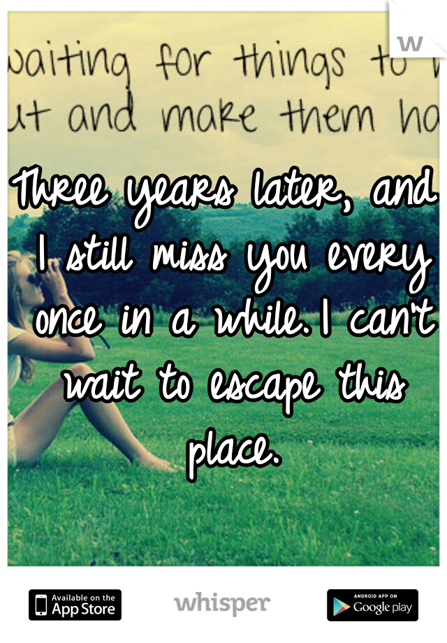 Three years later, and I still miss you every once in a while.
I can't wait to escape this place.