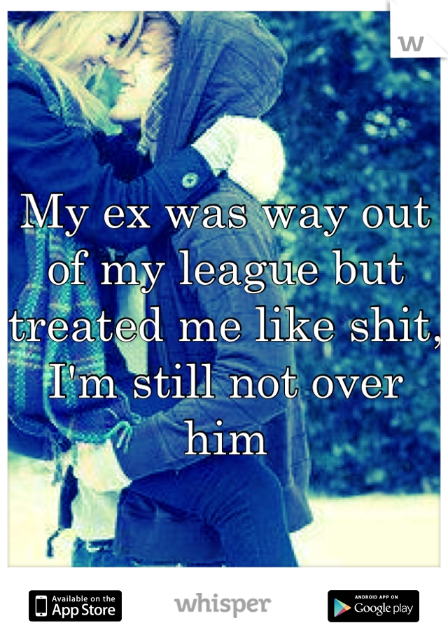 My ex was way out of my league but treated me like shit, I'm still not over him