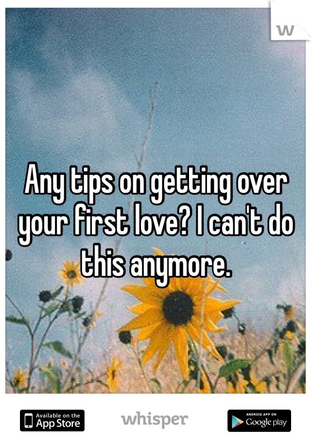 Any tips on getting over your first love? I can't do this anymore.  