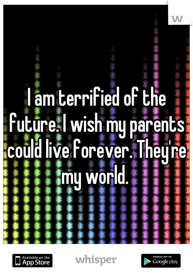 I am terrified of the future. I wish my parents could live forever. They're my world. 