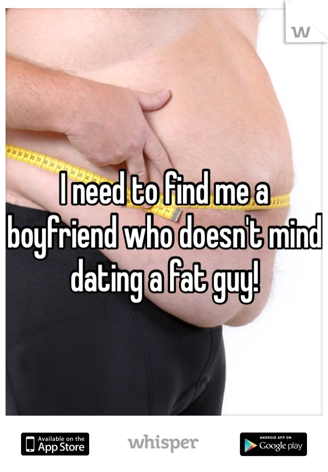 I need to find me a boyfriend who doesn't mind dating a fat guy!