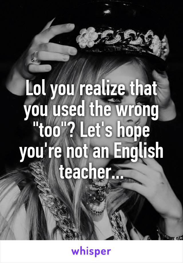 Lol you realize that you used the wrong "too"? Let's hope you're not an English teacher...