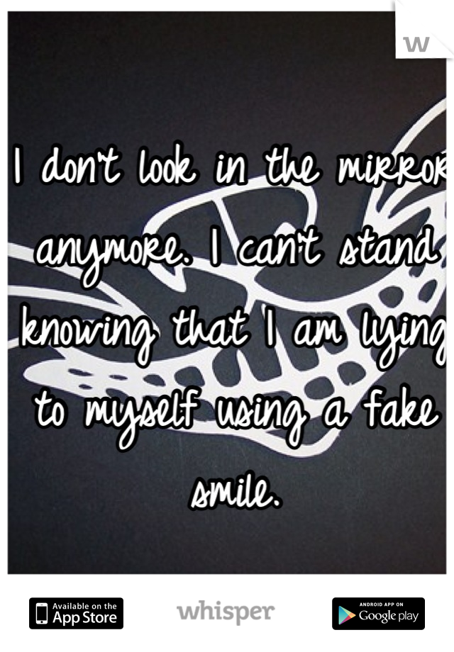 I don't look in the mirror anymore. I can't stand knowing that I am lying to myself using a fake smile.