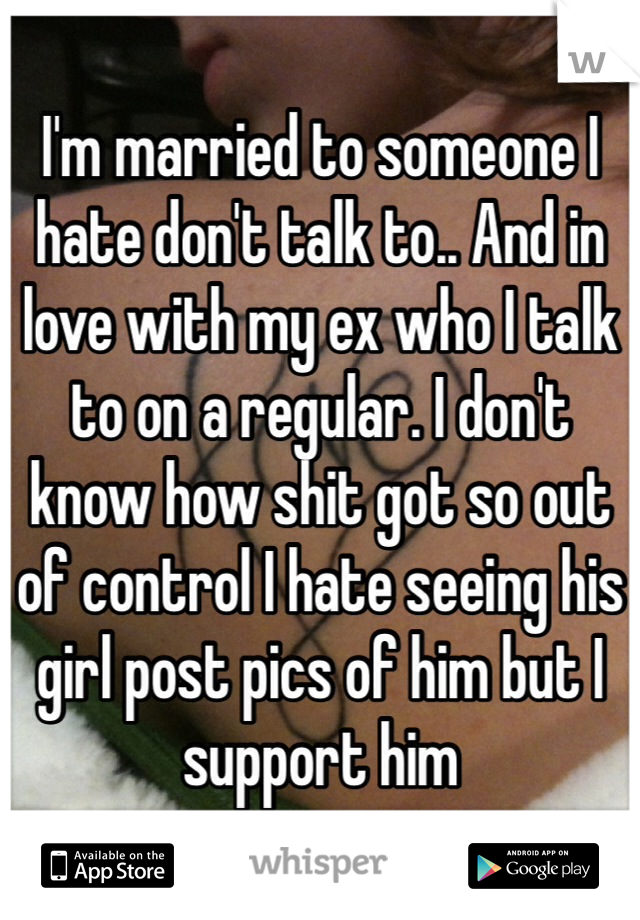 I'm married to someone I hate don't talk to.. And in love with my ex who I talk to on a regular. I don't know how shit got so out of control I hate seeing his girl post pics of him but I support him