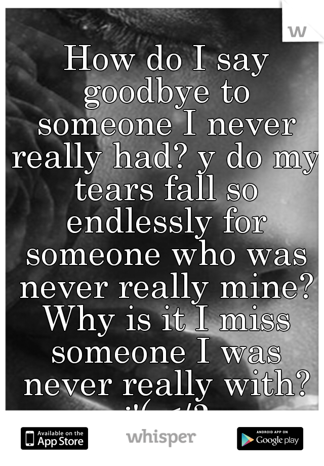  How do I say goodbye to someone I never really had? y do my tears fall so endlessly for someone who was never really mine? Why is it I miss someone I was never really with? :'( </3