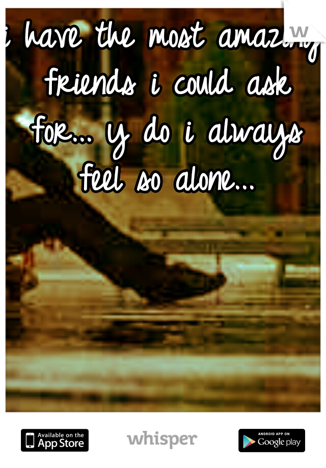 i have the most amazing friends i could ask for... y do i always feel so alone...