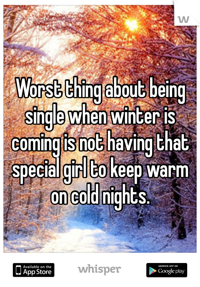 Worst thing about being single when winter is coming is not having that special girl to keep warm on cold nights. 