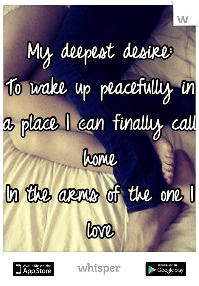 My deepest desire: 
To wake up peacefully in a place I can finally call home
In the arms of the one I love