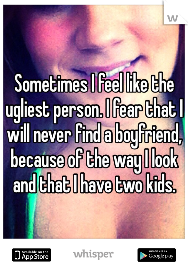 Sometimes I feel like the ugliest person. I fear that I will never find a boyfriend, because of the way I look and that I have two kids. 