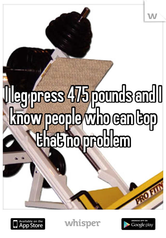 I leg press 475 pounds and I know people who can top that no problem