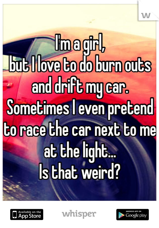 I'm a girl, 
but I love to do burn outs and drift my car. Sometimes I even pretend to race the car next to me at the light... 
Is that weird?