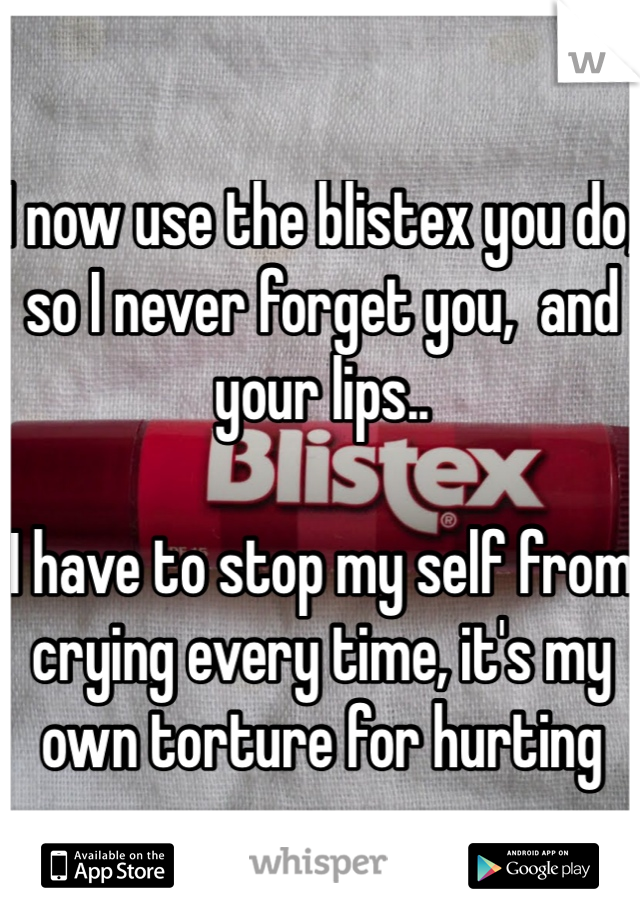 I now use the blistex you do, so I never forget you,  and your lips..  

I have to stop my self from crying every time, it's my own torture for hurting you.. 