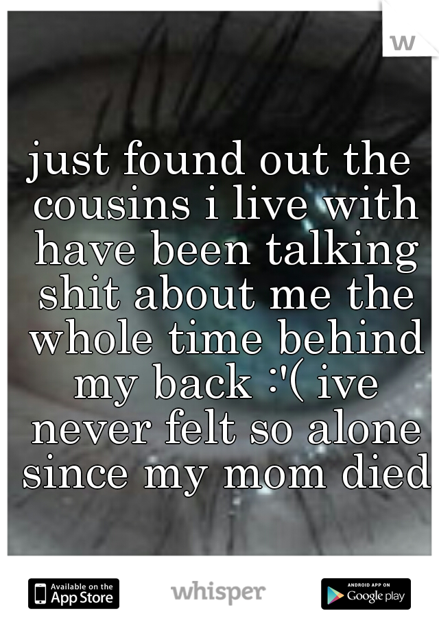 just found out the cousins i live with have been talking shit about me the whole time behind my back :'( ive never felt so alone since my mom died