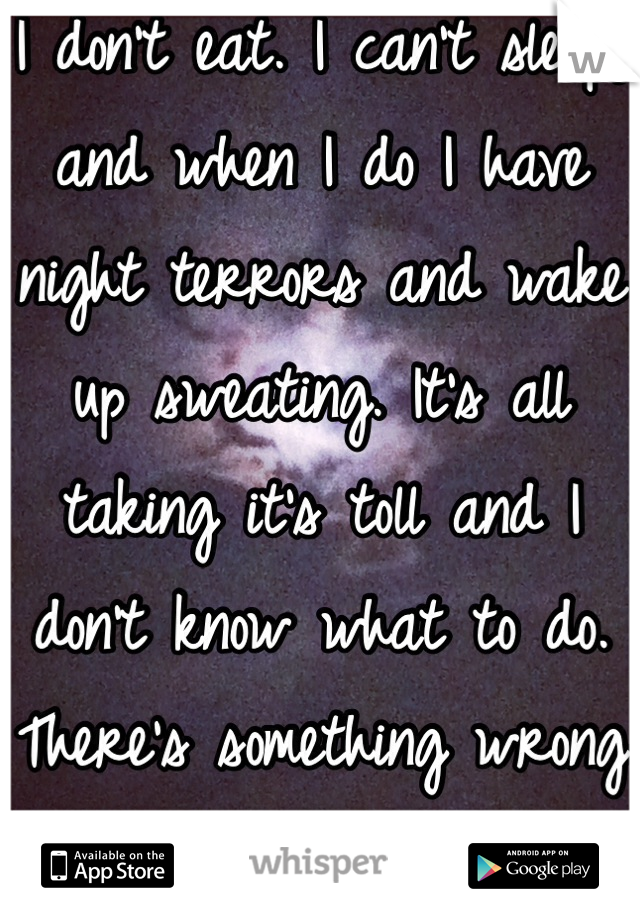 I don't eat. I can't sleep, and when I do I have night terrors and wake up sweating. It's all taking it's toll and I don't know what to do. There's something wrong with me.